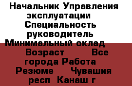 Начальник Управления эксплуатации  › Специальность ­ руководитель › Минимальный оклад ­ 80 › Возраст ­ 55 - Все города Работа » Резюме   . Чувашия респ.,Канаш г.